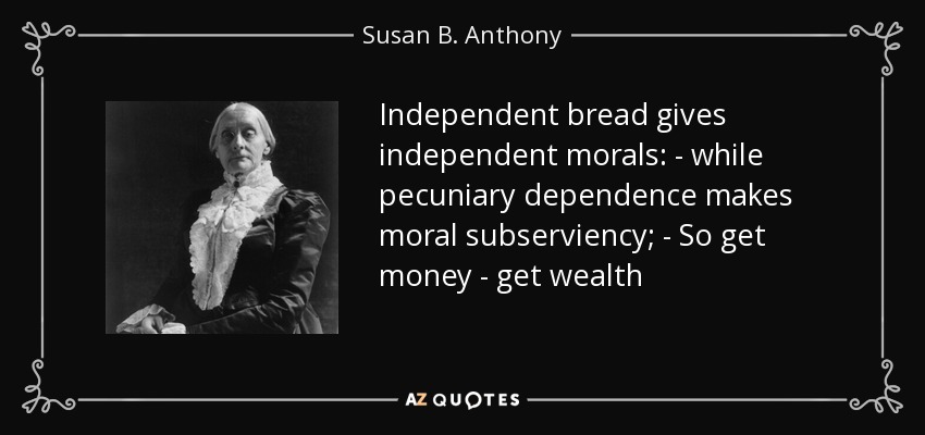 Independent bread gives independent morals: - while pecuniary dependence makes moral subserviency; - So get money - get wealth - Susan B. Anthony