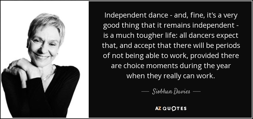 Independent dance - and, fine, it's a very good thing that it remains independent - is a much tougher life: all dancers expect that, and accept that there will be periods of not being able to work, provided there are choice moments during the year when they really can work. - Siobhan Davies