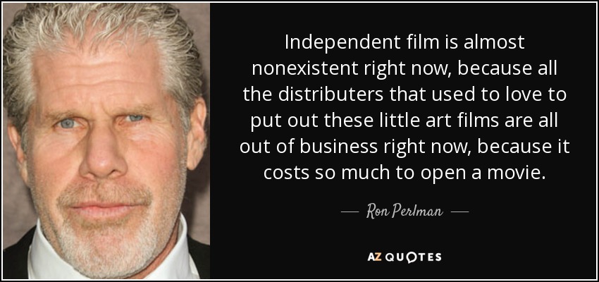 Independent film is almost nonexistent right now, because all the distributers that used to love to put out these little art films are all out of business right now, because it costs so much to open a movie. - Ron Perlman