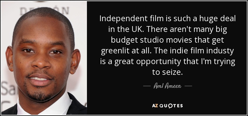 Independent film is such a huge deal in the UK. There aren't many big budget studio movies that get greenlit at all. The indie film industy is a great opportunity that I'm trying to seize. - Aml Ameen