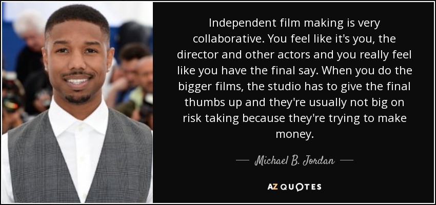 Independent film making is very collaborative. You feel like it's you, the director and other actors and you really feel like you have the final say. When you do the bigger films, the studio has to give the final thumbs up and they're usually not big on risk taking because they're trying to make money. - Michael B. Jordan