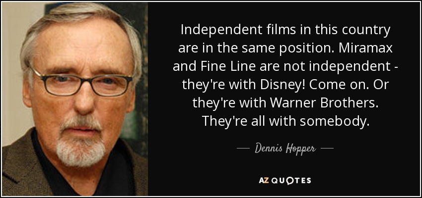 Independent films in this country are in the same position. Miramax and Fine Line are not independent - they're with Disney! Come on. Or they're with Warner Brothers. They're all with somebody. - Dennis Hopper