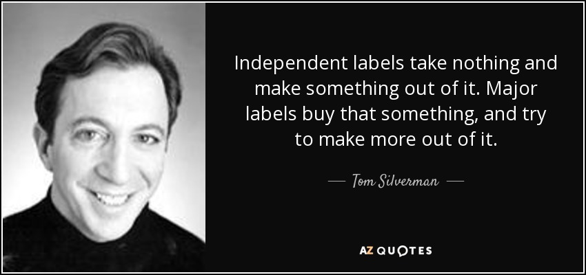 Independent labels take nothing and make something out of it. Major labels buy that something, and try to make more out of it. - Tom Silverman