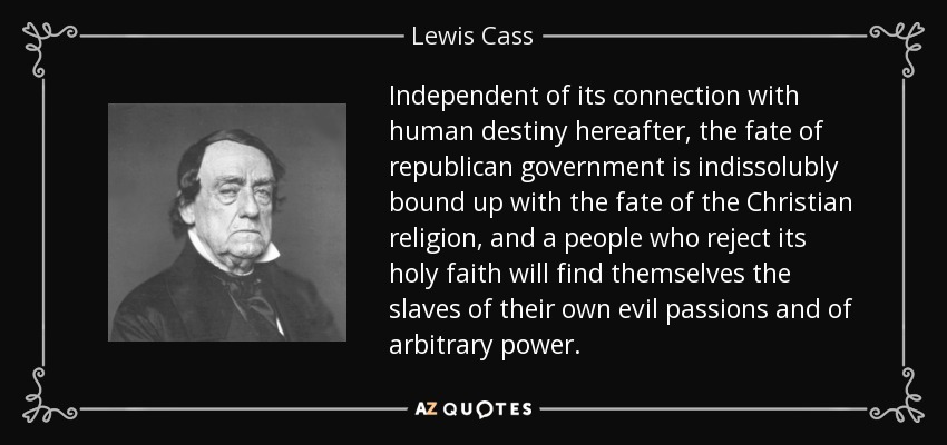 Independent of its connection with human destiny hereafter, the fate of republican government is indissolubly bound up with the fate of the Christian religion, and a people who reject its holy faith will find themselves the slaves of their own evil passions and of arbitrary power. - Lewis Cass