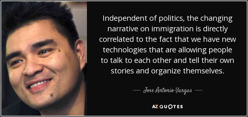 Independent of politics, the changing narrative on immigration is directly correlated to the fact that we have new technologies that are allowing people to talk to each other and tell their own stories and organize themselves. - Jose Antonio Vargas