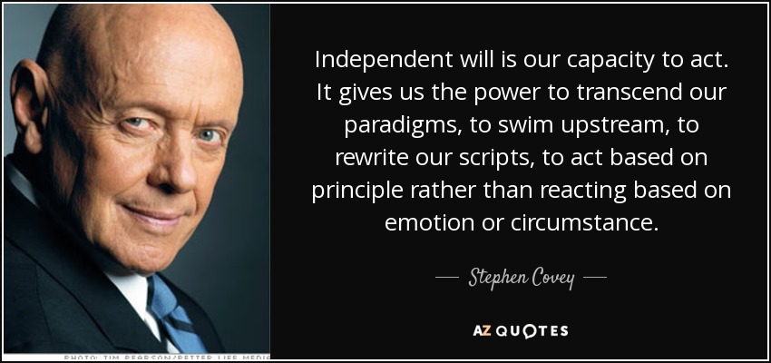 Independent will is our capacity to act. It gives us the power to transcend our paradigms, to swim upstream, to rewrite our scripts, to act based on principle rather than reacting based on emotion or circumstance. - Stephen Covey