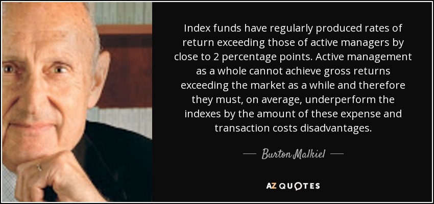 Index funds have regularly produced rates of return exceeding those of active managers by close to 2 percentage points. Active management as a whole cannot achieve gross returns exceeding the market as a while and therefore they must, on average, underperform the indexes by the amount of these expense and transaction costs disadvantages. - Burton Malkiel