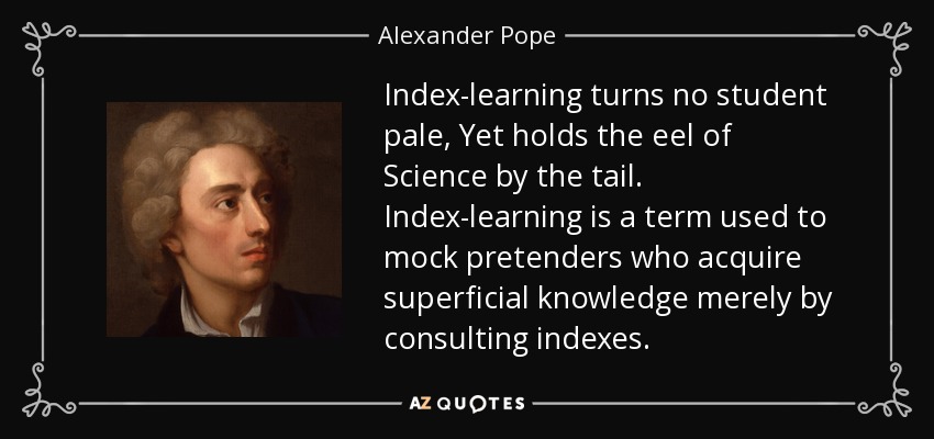 Index-learning turns no student pale, Yet holds the eel of Science by the tail. Index-learning is a term used to mock pretenders who acquire superficial knowledge merely by consulting indexes. - Alexander Pope