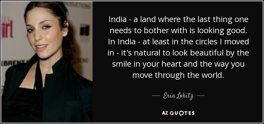 India - a land where the last thing one needs to bother with is looking good. In India - at least in the circles I moved in - it's natural to look beautiful by the smile in your heart and the way you move through the world. - Erin Lokitz