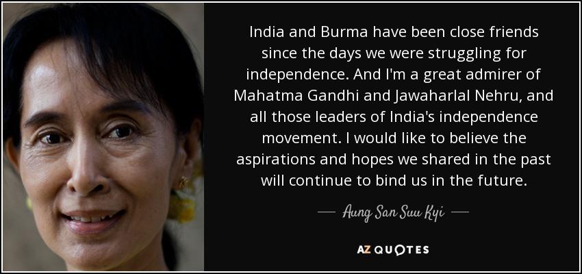 India and Burma have been close friends since the days we were struggling for independence. And I'm a great admirer of Mahatma Gandhi and Jawaharlal Nehru, and all those leaders of India's independence movement. I would like to believe the aspirations and hopes we shared in the past will continue to bind us in the future. - Aung San Suu Kyi