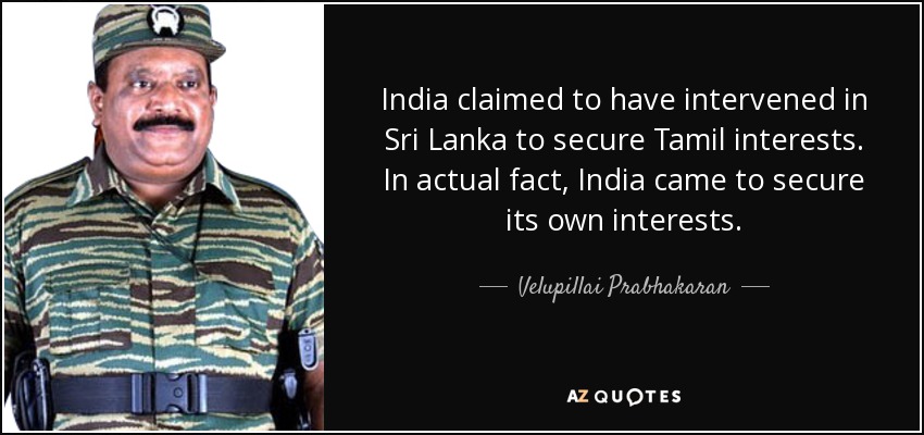 India claimed to have intervened in Sri Lanka to secure Tamil interests. In actual fact, India came to secure its own interests. - Velupillai Prabhakaran