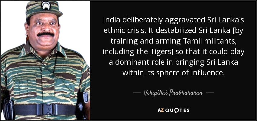 India deliberately aggravated Sri Lanka's ethnic crisis. It destabilized Sri Lanka [by training and arming Tamil militants, including the Tigers] so that it could play a dominant role in bringing Sri Lanka within its sphere of influence. - Velupillai Prabhakaran