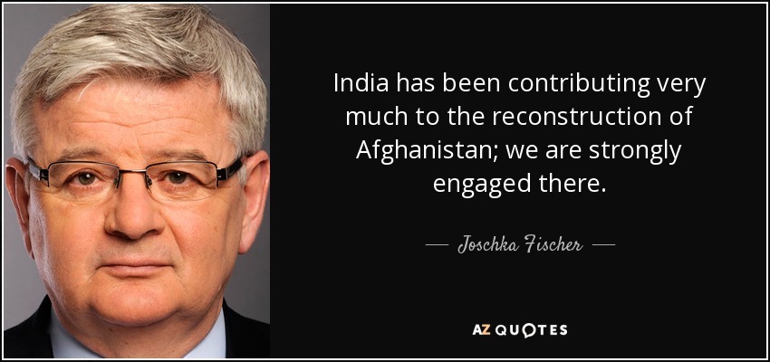 India has been contributing very much to the reconstruction of Afghanistan; we are strongly engaged there. - Joschka Fischer