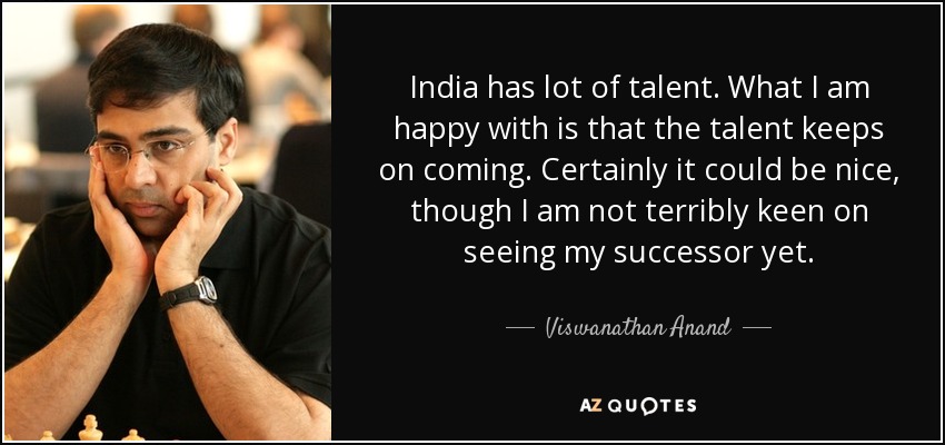 India has lot of talent. What I am happy with is that the talent keeps on coming. Certainly it could be nice, though I am not terribly keen on seeing my successor yet. - Viswanathan Anand