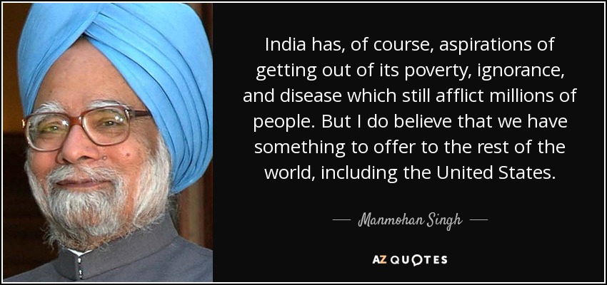 India has, of course, aspirations of getting out of its poverty, ignorance, and disease which still afflict millions of people. But I do believe that we have something to offer to the rest of the world, including the United States. - Manmohan Singh