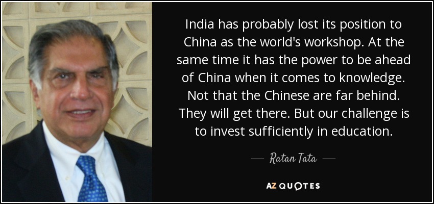 India has probably lost its position to China as the world's workshop. At the same time it has the power to be ahead of China when it comes to knowledge. Not that the Chinese are far behind. They will get there. But our challenge is to invest sufficiently in education. - Ratan Tata