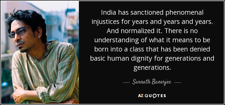 India has sanctioned phenomenal injustices for years and years and years. And normalized it. There is no understanding of what it means to be born into a class that has been denied basic human dignity for generations and generations. - Sarnath Banerjee