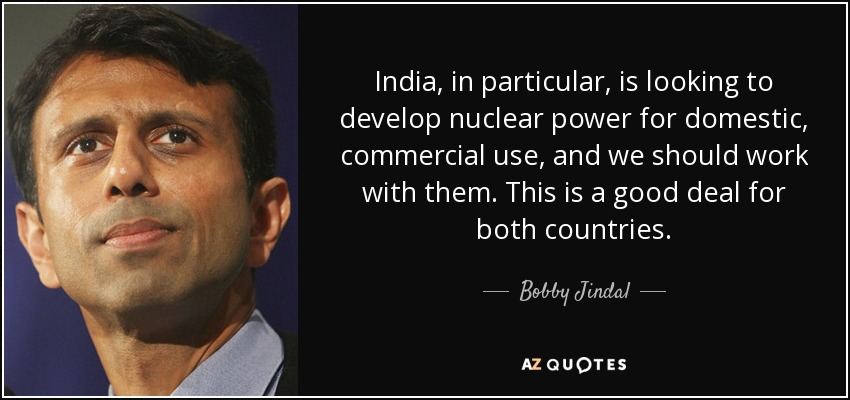 India, in particular, is looking to develop nuclear power for domestic, commercial use, and we should work with them. This is a good deal for both countries. - Bobby Jindal