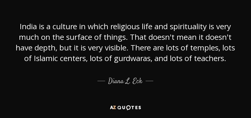 India is a culture in which religious life and spirituality is very much on the surface of things. That doesn't mean it doesn't have depth, but it is very visible. There are lots of temples, lots of Islamic centers, lots of gurdwaras, and lots of teachers. - Diana L. Eck