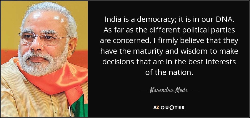 India is a democracy; it is in our DNA. As far as the different political parties are concerned, I firmly believe that they have the maturity and wisdom to make decisions that are in the best interests of the nation. - Narendra Modi