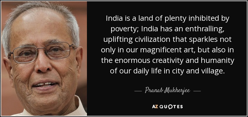 India is a land of plenty inhibited by poverty; India has an enthralling, uplifting civilization that sparkles not only in our magnificent art, but also in the enormous creativity and humanity of our daily life in city and village. - Pranab Mukherjee