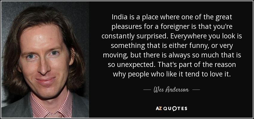 India is a place where one of the great pleasures for a foreigner is that you're constantly surprised. Everywhere you look is something that is either funny, or very moving, but there is always so much that is so unexpected. That's part of the reason why people who like it tend to love it. - Wes Anderson