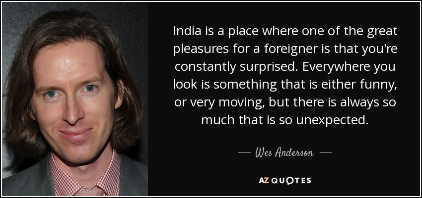 India is a place where one of the great pleasures for a foreigner is that you're constantly surprised. Everywhere you look is something that is either funny, or very moving, but there is always so much that is so unexpected. - Wes Anderson