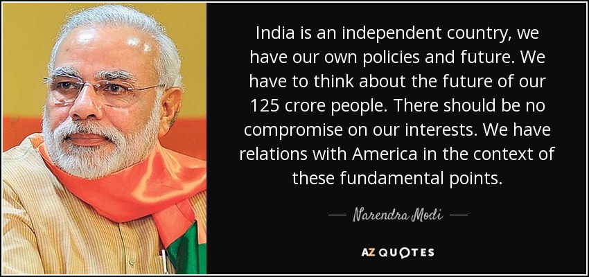 India is an independent country, we have our own policies and future. We have to think about the future of our 125 crore people. There should be no compromise on our interests. We have relations with America in the context of these fundamental points. - Narendra Modi