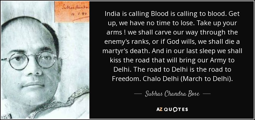 India is calling Blood is calling to blood. Get up, we have no time to lose. Take up your arms ! we shall carve our way through the enemy's ranks, or if God wills, we shall die a martyr's death. And in our last sleep we shall kiss the road that will bring our Army to Delhi. The road to Delhi is the road to Freedom. Chalo Delhi (March to Delhi). - Subhas Chandra Bose