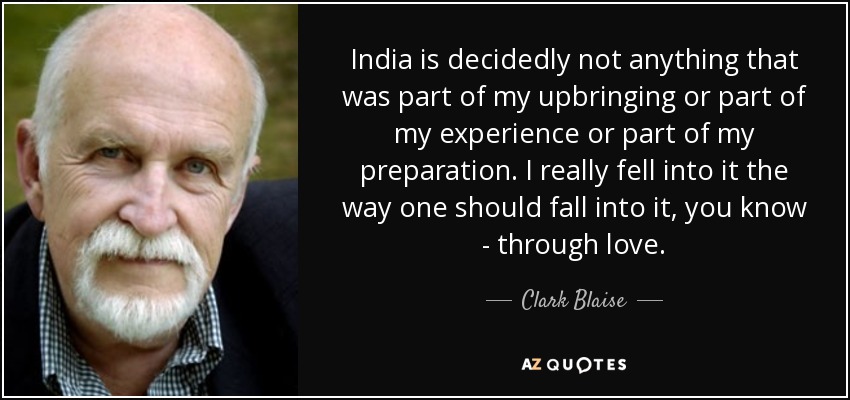 India is decidedly not anything that was part of my upbringing or part of my experience or part of my preparation. I really fell into it the way one should fall into it, you know - through love. - Clark Blaise