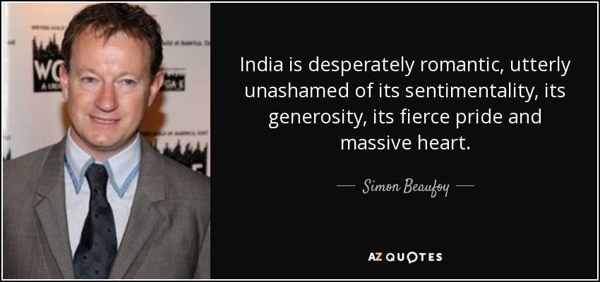 India is desperately romantic, utterly unashamed of its sentimentality, its generosity, its fierce pride and massive heart. - Simon Beaufoy