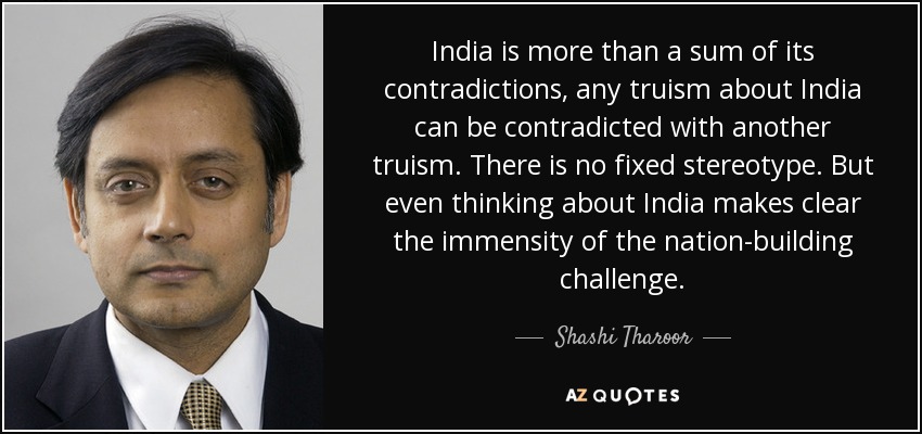 India is more than a sum of its contradictions, any truism about India can be contradicted with another truism. There is no fixed stereotype. But even thinking about India makes clear the immensity of the nation-building challenge. - Shashi Tharoor
