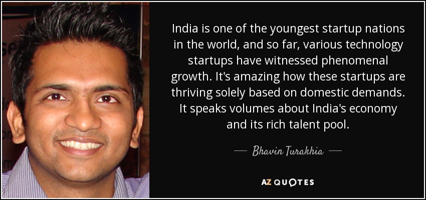 India is one of the youngest startup nations in the world, and so far, various technology startups have witnessed phenomenal growth. It's amazing how these startups are thriving solely based on domestic demands. It speaks volumes about India's economy and its rich talent pool. - Bhavin Turakhia