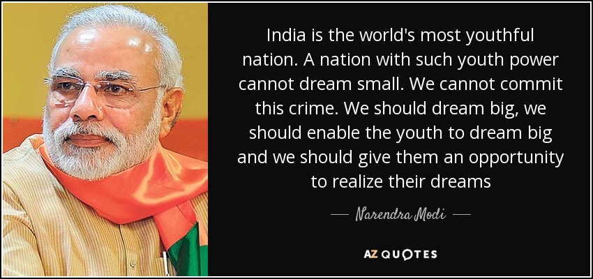 India is the world's most youthful nation. A nation with such youth power cannot dream small. We cannot commit this crime. We should dream big, we should enable the youth to dream big and we should give them an opportunity to realize their dreams - Narendra Modi