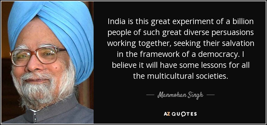 India is this great experiment of a billion people of such great diverse persuasions working together, seeking their salvation in the framework of a democracy. I believe it will have some lessons for all the multicultural societies. - Manmohan Singh