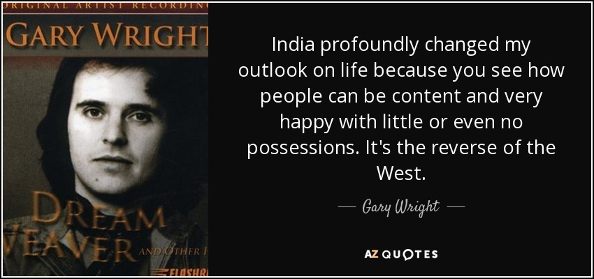 India profoundly changed my outlook on life because you see how people can be content and very happy with little or even no possessions. It's the reverse of the West. - Gary Wright