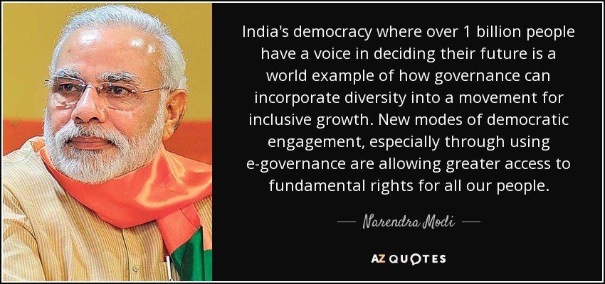India's democracy where over 1 billion people have a voice in deciding their future is a world example of how governance can incorporate diversity into a movement for inclusive growth. New modes of democratic engagement, especially through using e-governance are allowing greater access to fundamental rights for all our people. - Narendra Modi