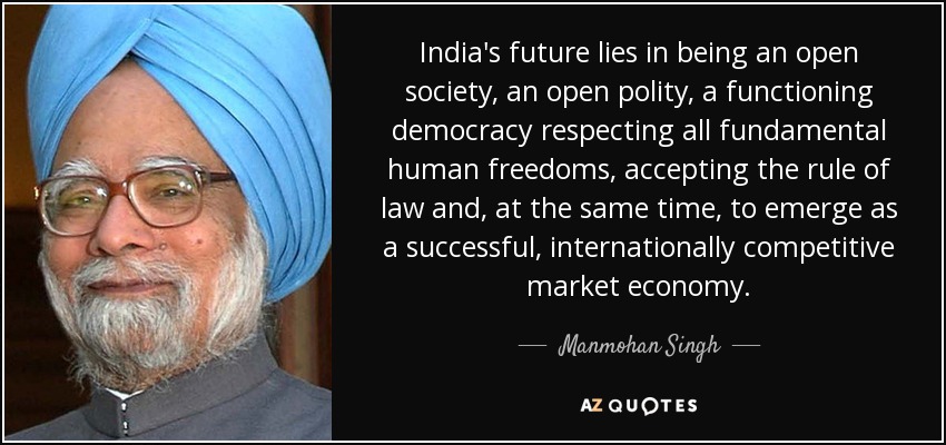 India's future lies in being an open society, an open polity, a functioning democracy respecting all fundamental human freedoms, accepting the rule of law and, at the same time, to emerge as a successful, internationally competitive market economy. - Manmohan Singh