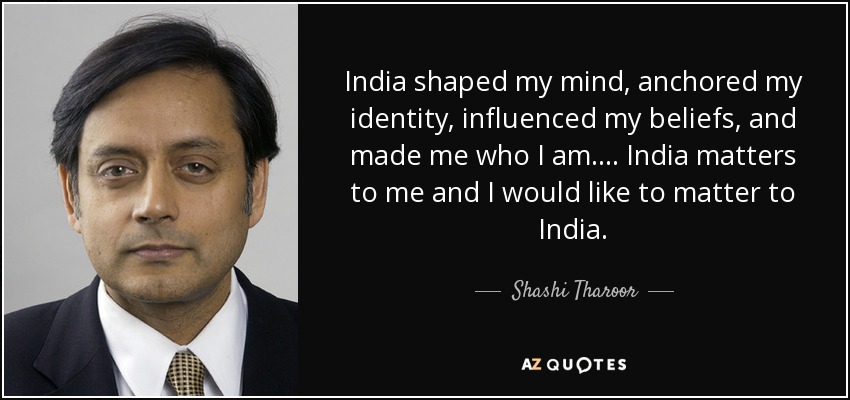 India shaped my mind, anchored my identity, influenced my beliefs, and made me who I am. ... India matters to me and I would like to matter to India. - Shashi Tharoor