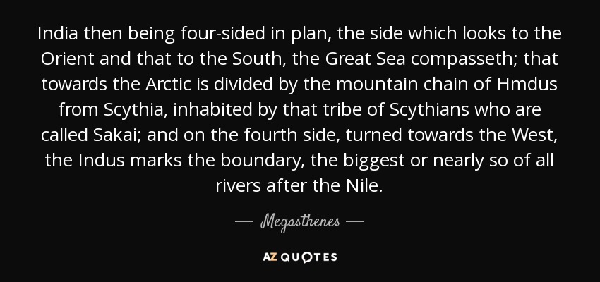 India then being four-sided in plan, the side which looks to the Orient and that to the South, the Great Sea compasseth; that towards the Arctic is divided by the mountain chain of Hmdus from Scythia, inhabited by that tribe of Scythians who are called Sakai; and on the fourth side, turned towards the West, the Indus marks the boundary, the biggest or nearly so of all rivers after the Nile. - Megasthenes