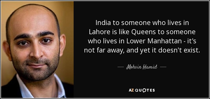 India to someone who lives in Lahore is like Queens to someone who lives in Lower Manhattan - it's not far away, and yet it doesn't exist. - Mohsin Hamid