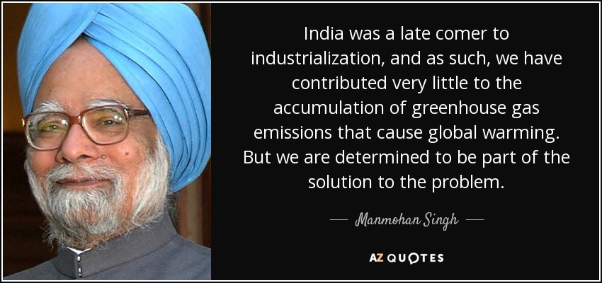 India was a late comer to industrialization, and as such, we have contributed very little to the accumulation of greenhouse gas emissions that cause global warming. But we are determined to be part of the solution to the problem. - Manmohan Singh