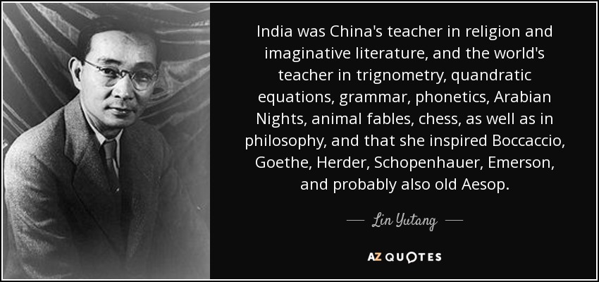 India was China's teacher in religion and imaginative literature, and the world's teacher in trignometry, quandratic equations, grammar, phonetics, Arabian Nights, animal fables, chess, as well as in philosophy, and that she inspired Boccaccio, Goethe, Herder, Schopenhauer, Emerson, and probably also old Aesop. - Lin Yutang
