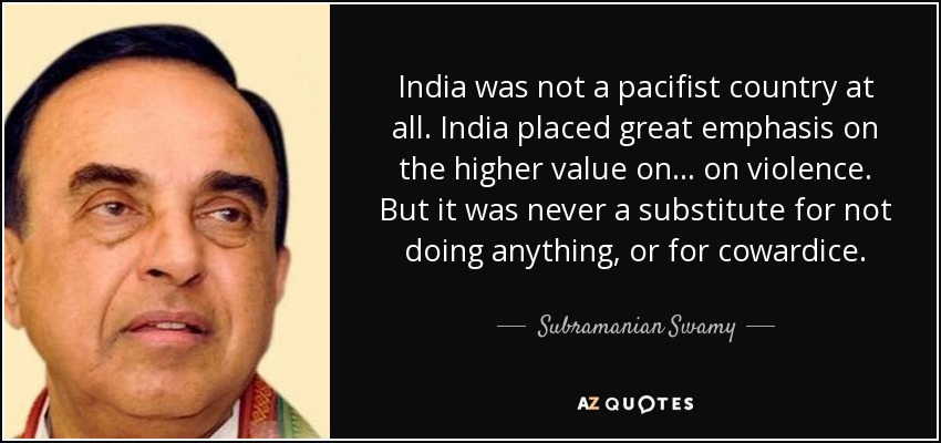 India was not a pacifist country at all. India placed great emphasis on the higher value on... on violence. But it was never a substitute for not doing anything, or for cowardice. - Subramanian Swamy