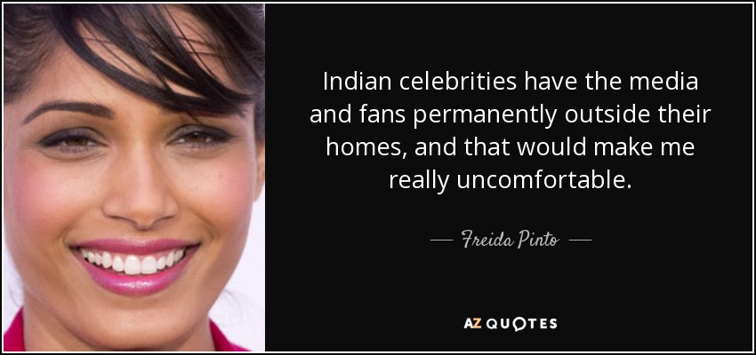 Indian celebrities have the media and fans permanently outside their homes, and that would make me really uncomfortable. - Freida Pinto