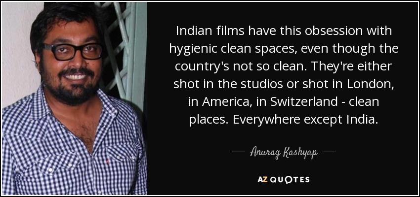 Indian films have this obsession with hygienic clean spaces, even though the country's not so clean. They're either shot in the studios or shot in London, in America, in Switzerland - clean places. Everywhere except India. - Anurag Kashyap