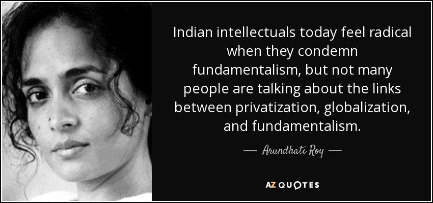 Indian intellectuals today feel radical when they condemn fundamentalism, but not many people are talking about the links between privatization, globalization, and fundamentalism. - Arundhati Roy