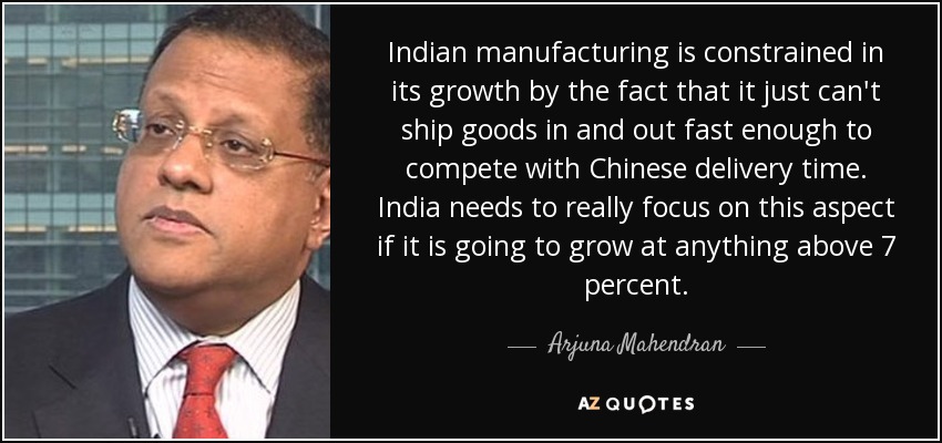 Indian manufacturing is constrained in its growth by the fact that it just can't ship goods in and out fast enough to compete with Chinese delivery time. India needs to really focus on this aspect if it is going to grow at anything above 7 percent. - Arjuna Mahendran