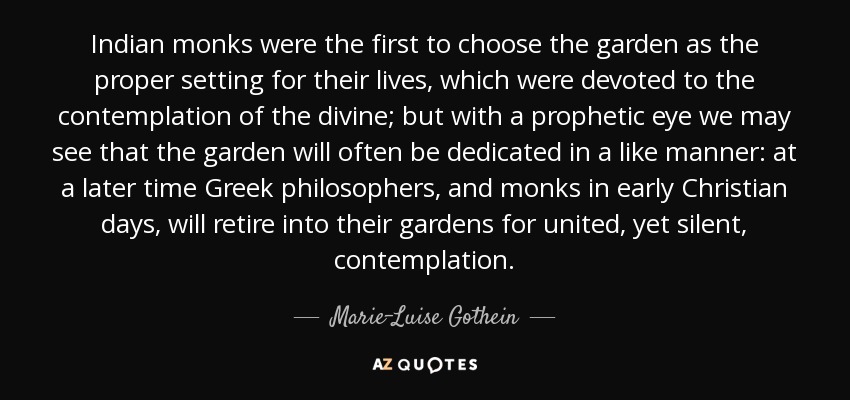 Indian monks were the first to choose the garden as the proper setting for their lives, which were devoted to the contemplation of the divine; but with a prophetic eye we may see that the garden will often be dedicated in a like manner: at a later time Greek philosophers, and monks in early Christian days, will retire into their gardens for united, yet silent, contemplation. - Marie-Luise Gothein