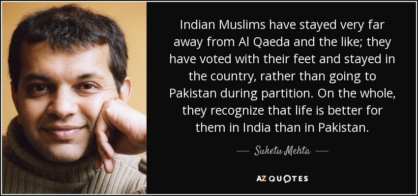 Indian Muslims have stayed very far away from Al Qaeda and the like; they have voted with their feet and stayed in the country, rather than going to Pakistan during partition. On the whole, they recognize that life is better for them in India than in Pakistan. - Suketu Mehta